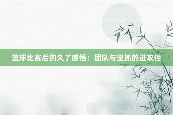 篮球比赛后的久了感悟：团队与坚抓的进攻性