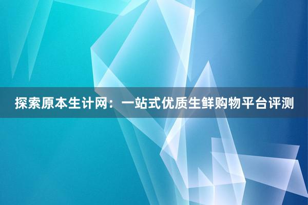 探索原本生计网：一站式优质生鲜购物平台评测